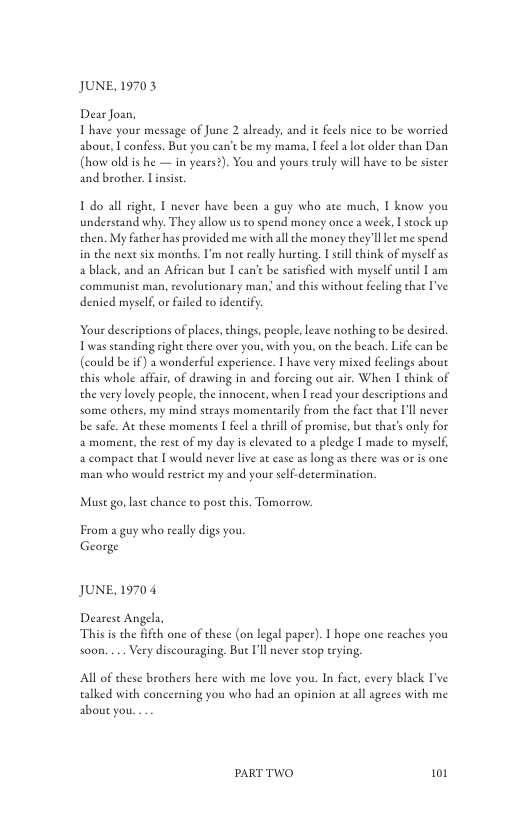 JUNE, 19703  Dear Joan, T have your message of June 2 already, and it fecls nice to be worried about, T confs. But you can’t be my mama, I feel ot older than Dan (how old is he — in years?). You and yours truly will have to be sister and brother. Linsist.  Ldo all n understand why. They allow us to spend money once a week, I stock up then. My father has provided me with all the money they’ll et me spend  . 1 never have been 2 guy who ate much, I know you  in the next six months. I’m no really hurting, 1 still think of myself as a black, and an African bue [ can’ be satisfied with myself uncil L am communist man, revolutionary man; and this without feeling that ’ve denied myself, or failed to identify.  Your descriptions of laces, things people, leave nothing to be desired. Twas seanding sight there over you, with you, on the beach. Life can be (could be if) a wonderful experience. I have very mixed feelings about this whole affair, of drawing in and forcing out air. When I chink of the very lovely people, the innocent, when  read your descriptions and some others, my mind strays momentarily from the fact that I’ll never be safe. At these momenes  feel a chril of promise, but that’s only for 2 moment, the rest of my day is elevated to a pledge [ made to myself, a compaet that [ would never lve at ease as long as there was or is one man who would reserict my and your self.determination.  Must go, last chance to post his. Tomorow.  From a guy who really digs you. George  JUNE, 19704  Dearest Angela, This is the ffeh one of these (on legal paper). 1 hope one reaches you soon. ... Very discouraging. Bue Il never seop trying,  Al of these brothers here with me love you. In fact, every black I’ve talked with concerning you who had an opinion at all ageees with me about you.  PARTTWO 101 